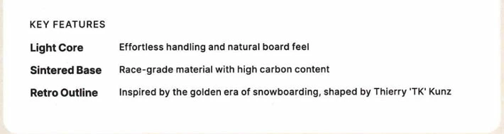 Key features: Light Core—easy handling; Sintered Base—high-carbon race material; Retro Outline—TK Kunz-inspired snowboarding design.